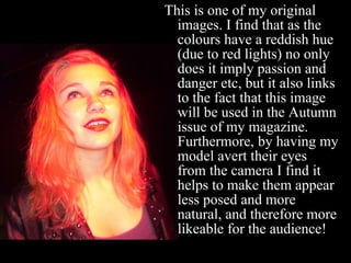 This is one of my original images. I find that as the colours have a reddish hue (due to red lights) no only does it imply passion and danger etc, but it also links to the fact that this image will be used in the Autumn issue of my magazine. Furthermore, by having my model avert their eyes from the camera I find it helps to make them appear less posed and more natural, and therefore more likeable for the audience! 