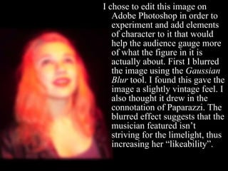 I chose to edit this image on Adobe Photoshop in order to experiment and add elements of character to it that would help the audience gauge more of what the figure in it is actually about. First I blurred the image using the  Gaussian Blur  tool. I found this gave the image a slightly vintage feel. I also thought it drew in the connotation of Paparazzi. The blurred effect suggests that the musician featured isn’t striving for the limelight, thus increasing her “likeability”. 