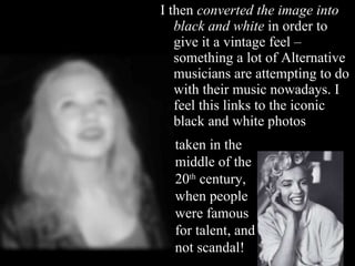 I then  converted the image into black and white  in order to give it a vintage feel – something a lot of Alternative musicians are attempting to do with their music nowadays. I feel this links to the iconic black and white photos taken in the middle of the 20 th  century, when people were famous for talent, and not scandal! 