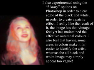 I also experimented using the “ history ” options on Photoshop in order to clear some of the black and white, in order to create a patchy effect. I really like the result of it, the image has that vintage feel yet has maintained the effective autumnal colours. I also feel that having some areas in colour make it far easier to identify the artist, whereas the all black and white image may simply appear too vague! 