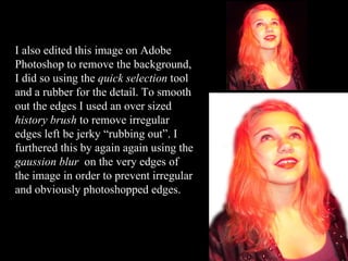 I also edited this image on Adobe Photoshop to remove the background, I did so using the  quick selection  tool and a rubber for the detail. To smooth out the edges I used an over sized  history brush  to remove irregular edges left be jerky “rubbing out”. I furthered this by again again using the  gaussion blur  on the very edges of the image in order to prevent irregular and obviously photoshopped edges. 