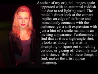 Another of my original images again appeared with an autumnal reddish hue due to red lighting used. The model’s direct look at the camera implies an edge of defiance and immediately connects with the audience, yet a soft expression with just a hint of a smile maintains an inviting appearance. Furthermore, I find that as it is a high-angle shot, it looks as though my artist is attempting to figure out something curious, or gazing off dreamily into the distance! Both of these things, I find, makes the artist appear intriguing.  