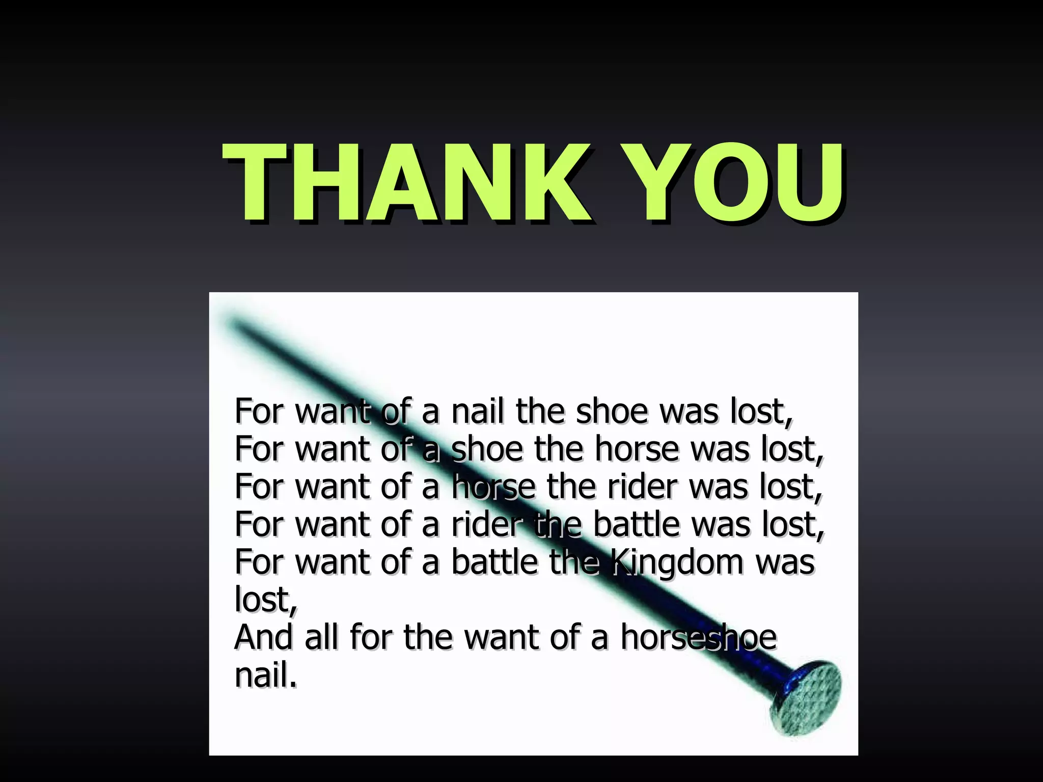 THANK YOU For want of a nail the shoe was lost,  For want of a shoe the horse was lost,  For want of a horse the rider was lost,  For want of a rider the battle was lost,  For want of a battle the Kingdom was lost,  And all for the want of a horseshoe nail.   