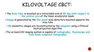  The Xray tube is mounted on a retractable arm at 90 deg with respect to
the central axis of the linear accelerator beam.
 Image is generated by the flat panel area detectors mounted opposite the
xray tube.
 3D volumetric images are reconstructed by the computer using a filtered
back projection algorithm.
 The on board KV imaging system is capable of radiography, fluoroscopy and
cone beam computed tomography.
 