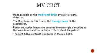  Made possible by the traditional EPID by a Si flat panel
detector.
 The Xray beam in this case is the therapy beam of the
accelerator.
 Planar projection images are acquired from multiple directions as
the xray source and the detector rotate about the patient.
 The soft tissue contrast is reduced in the MV-CBCT.
 