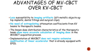  Less susceptibility to imaging artifacts (d/t metallic objects eg-
hip implants, dental fillings and surgical clips).
 No need of extrapolating attenuation coeffiecients from KV
beams to therapeutic beams.
 The known dose distribution characteristics of the therapeutic
beam allow more accurate calculation of imaging dose in the
MVCBCT acquisition process.
 Implementation of MVCBCT does not require extensive
modification of linear accelerator that is already equipped with
EPID.
 