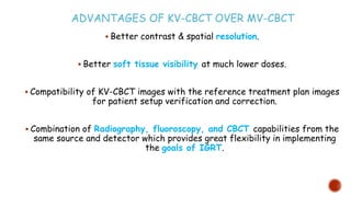 ADVANTAGES OF KV-CBCT OVER MV-CBCT
 Better contrast & spatial resolution.
 Better soft tissue visibility at much lower doses.
 Compatibility of KV-CBCT images with the reference treatment plan images
for patient setup verification and correction.
 Combination of Radiography, fluoroscopy, and CBCT capabilities from the
same source and detector which provides great flexibility in implementing
the goals of IGRT.
 