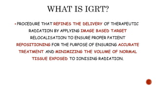 PROCEDURE THAT REFINES THE DELIVERY OF THERAPEUTIC
RADIATION BY APPLYING IMAGE BASED TARGET
RELOCALISATION TO ENSURE PROPER PATIENT
REPOSITIONING FOR THE PURPOSE OF ENSURING ACCURATE
TREATMENT AND MINIMIZING THE VOLUME OF NORMAL
TISSUE EXPOSED TO IONISING RADIATION.
 