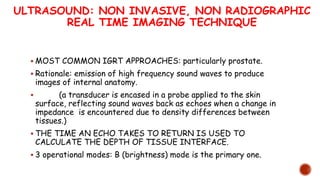 ULTRASOUND: NON INVASIVE, NON RADIOGRAPHIC
REAL TIME IMAGING TECHNIQUE
 MOST COMMON IGRT APPROACHES: particularly prostate.
 Rationale: emission of high frequency sound waves to produce
images of internal anatomy.
 (a transducer is encased in a probe applied to the skin
surface, reflecting sound waves back as echoes when a change in
impedance is encountered due to density differences between
tissues.)
 THE TIME AN ECHO TAKES TO RETURN IS USED TO
CALCULATE THE DEPTH OF TISSUE INTERFACE.
 3 operational modes: B (brightness) mode is the primary one.
 