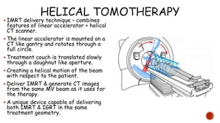  IMRT delivery technique – combines
features of linear accelerator + helical
CT scanner.
 The linear accelerator is mounted on a
CT like gantry and rotates through a
full circle.
 Treatment couch is translated slowly
through a doughnut like aperture.
 Creating a helical motion of the beam
with respect to the patient.
 Deliver IMRT & generate CT images
from the same MV beam as it uses for
the therapy.
 A unique device capable of delivering
both IMRT & IGRT in the same
treatment geometry.
 