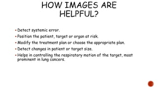  Detect systemic error.
 Position the patient, target or organ at risk.
 Modify the treatment plan or choose the appropriate plan.
 Detect changes in patient or target size.
 Helps in controlling the respiratory motion of the target, most
prominent in lung cancers.
 