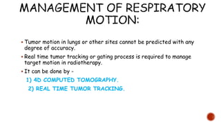  Tumor motion in lungs or other sites cannot be predicted with any
degree of accuracy.
 Real time tumor tracking or gating process is required to manage
target motion in radiotherapy.
 It can be done by -
1) 4D COMPUTED TOMOGRAPHY.
2) REAL TIME TUMOR TRACKING.
 