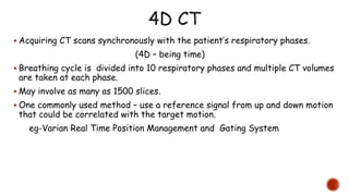  Acquiring CT scans synchronously with the patient’s respiratory phases.
(4D – being time)
 Breathing cycle is divided into 10 respiratory phases and multiple CT volumes
are taken at each phase.
 May involve as many as 1500 slices.
 One commonly used method – use a reference signal from up and down motion
that could be correlated with the target motion.
eg-Varian Real Time Position Management and Gating System
 