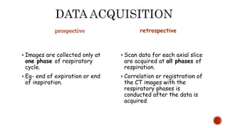 prospective
 Images are collected only at
one phase of respiratory
cycle.
 Eg- end of expiration or end
of inspiration.
retrospective
 Scan data for each axial slice
are acquired at all phases of
respiration.
 Correlation or registration of
the CT images with the
respiratory phases is
conducted after the data is
acquired.
 