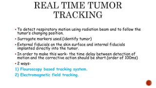  To detect respiratory motion using radiation beam and to follow the
tumor’s changing position.
 Surrogate markers used.(identify tumor)
 External fiducials on the skin surface and internal fiducials
implanted directly into the tumor.
 In order to make this work- the time delay between detection of
motion and the corrective action should be short.(order of 100ms)
 2 ways-
1) Flouroscopy based tracking system.
2) Electromagnetic field tracking.
 