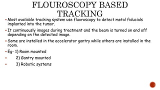  Most available tracking system use fluoroscopy to detect metal fiducials
implanted into the tumor.
 It continuously images during treatment and the beam is turned on and off
depending on the detected image.
 Some are installed in the accelerator gantry while others are installed in the
room.
 Eg- 1) Room mounted
 2) Gantry mounted
 3) Robotic systems
 