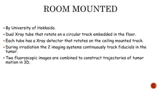  By University of Hokkaido.
 Dual Xray tube that rotate on a circular track embedded in the floor.
 Each tube has a Xray detector that rotates on the ceiling mounted track.
 During irradiation the 2 imaging systems continuously track fiducials in the
tumor.
 Two fluoroscopic images are combined to construct trajectories of tumor
motion in 3D.
 