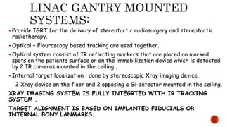  Provide IGRT for the delivery of stereotactic radiosurgery and stereotactic
radiotherapy.
 Optical + Flouroscopy based tracking are used together.
 Optical system consist of IR reflecting markers that are placed on marked
spots on the patients surface or on the immobilization device which is detected
by 2 IR cameras mounted in the ceiling .
 Internal target localization : done by stereoscopic Xray imaging device .
2 Xray device on the floor and 2 opposing a Si-detector mounted in the ceiling.
XRAY IMAGING SYSTEM IS FULLY INTEGRTED WITH IR TRACKING
SYSTEM .
TARGET ALIGNMENT IS BASED ON IMPLANTED FIDUCIALS OR
INTERNAL BONY LANMARKS.
 