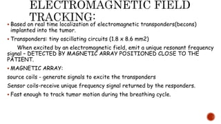  Based on real time localization of electromagnetic transponders(becons)
implanted into the tumor.
 Transponders: tiny oscillating circuits (1.8 x 8.6 mm2)
When excited by an electromagnetic field, emit a unique resonant frequency
signal – DETECTED BY MAGNETIC ARRAY POSITIONED CLOSE TO THE
PATIENT.
 MAGNETIC ARRAY:
source coils - generate signals to excite the transponders
Sensor coils-receive unique frequency signal returned by the responders.
 Fast enough to track tumor motion during the breathing cycle.
 