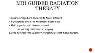 Dynamic images are acquired to track patients.
 3-D anatomy while the treatment beam in on.
 ADV: superior soft tissue contrast
no ionizing radiation for imaging.
Suited for real time volumetric tracking of soft tissue targets.
 
