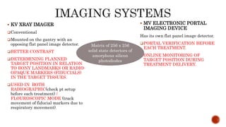  KV XRAY IMAGER
Conventional
Mounted on the gantry with an
opposing flat panel image detector.
BETTER CONTRAST
DETERMINING PLANNED
TARGET POSITION IN RELATION
TO BONY LANDMARKS OR RADIO-
OPAQUE MARKERS (FIDUCIALS)
IN THE TARGET TISSUES.
USED IN BOTH
RADIOGRAPHIC(check pt setup
before each treatment) /
FLOUROSCOPIC MODE (track
movement of fiducial markers due to
respiratory movement).
 MV ELECTRONIC PORTAL
IMAGING DEVICE
Has its own flat panel image detector.
PORTAL VERIFICATION BEFORE
EACH TREATMENT.
ONLINE MONITORING OF
TARGET POSITION DURING
TREATMENT DELIVERY.
Matrix of 256 x 256
solid state detectors of
amorphous silicon
photodiodes
 