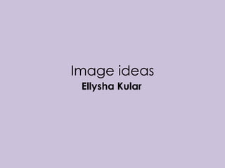 Image ideas 
Ellysha Kular 
 