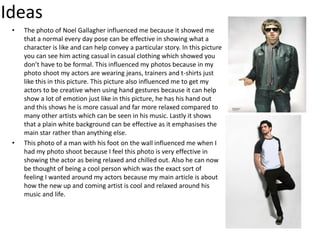 Ideas
• The photo of Noel Gallagher influenced me because it showed me
that a normal every day pose can be effective in showing what a
character is like and can help convey a particular story. In this picture
you can see him acting casual in casual clothing which showed you
don’t have to be formal. This influenced my photos because in my
photo shoot my actors are wearing jeans, trainers and t-shirts just
like this in this picture. This picture also influenced me to get my
actors to be creative when using hand gestures because it can help
show a lot of emotion just like in this picture, he has his hand out
and this shows he is more casual and far more relaxed compared to
many other artists which can be seen in his music. Lastly it shows
that a plain white background can be effective as it emphasises the
main star rather than anything else.
• This photo of a man with his foot on the wall influenced me when I
had my photo shoot because I feel this photo is very effective in
showing the actor as being relaxed and chilled out. Also he can now
be thought of being a cool person which was the exact sort of
feeling I wanted around my actors because my main article is about
how the new up and coming artist is cool and relaxed around his
music and life.
 