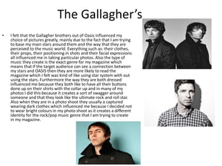 The Gallagher’s
• I felt that the Gallagher brothers out of Oasis influenced my
choice of pictures greatly, mainly due to the fact that I am trying
to base my main stars around them and the way that they are
perceived to the music world. Everything such as: their clothes,
their props, their positioning in shots and their facial expressions
all influenced me in taking particular photos. Also the type of
music they create is the exact genre for my magazine which
means that if the target audience can see a connection between
my stars and OASIS then they are more likely to read the
magazine which I felt was kind of like using star system with out
using the stars. Furthermore the way they are both dressed
influenced me because they both like to have all their buttons
done up on their shirts with the collar up and in many of my
photos I did this because it creates a sort of swagger around
someone and that they look like the ultimate rock and roll star.
Also when they are in a photo shoot they usually a captured
wearing dark clothes which influenced me because I decided not
to wear bright colours in my photo shoot as it creates a different
identity for the rock/pop music genre that I am trying to create
in my magazine.
 