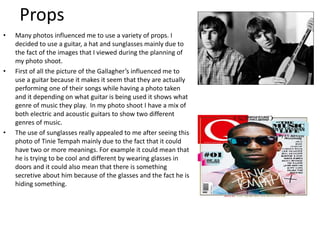 Props
• Many photos influenced me to use a variety of props. I
decided to use a guitar, a hat and sunglasses mainly due to
the fact of the images that I viewed during the planning of
my photo shoot.
• First of all the picture of the Gallagher’s influenced me to
use a guitar because it makes it seem that they are actually
performing one of their songs while having a photo taken
and it depending on what guitar is being used it shows what
genre of music they play. In my photo shoot I have a mix of
both electric and acoustic guitars to show two different
genres of music.
• The use of sunglasses really appealed to me after seeing this
photo of Tinie Tempah mainly due to the fact that it could
have two or more meanings. For example it could mean that
he is trying to be cool and different by wearing glasses in
doors and it could also mean that there is something
secretive about him because of the glasses and the fact he is
hiding something.
 