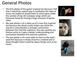 General Photos
• The first photo of the guitar inspired me because I felt
that it would be a good way to symbolise the type of
music my audience would listen to and It goes under
the section of top 10 rock/pop songs which are
famously know for having a huge amounts of guitar
solos.
• My next photo is of a close up of a man this inspired
me because the photo easily makes you think the
way he is and provides a stronger connection
between him and the audience, this was used by my
feature artist as it gets a better understanding and
connection between him and the audience.
• The last photo is of a man with his foot on the wall I
used this because it shows how he is relaxed and in
deep thought which could be about things such as his
music.
 