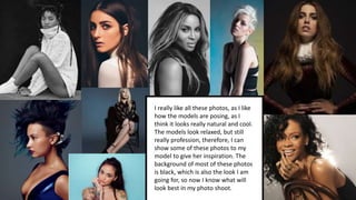 I really like all these photos, as I like
how the models are posing, as I
think it looks really natural and cool.
The models look relaxed, but still
really profession, therefore, I can
show some of these photos to my
model to give her inspiration. The
background of most of these photos
is black, which is also the look I am
going for, so now I know what will
look best in my photo shoot.
 