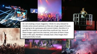 As I am creating a music magazine, I think it is very relevant to
include some concert pictures as they are a huge aspect of music.
I am going to do a giveaway with concert tickets, therefore it is
good for the readers to see what they could win too. Some of
these images I got from the internet, and some of them I have
taken in the past, therefore I already have a few images that I
could potentially include.
 