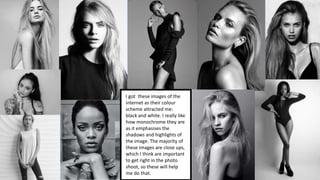 I got these images of the
internet as their colour
scheme attracted me:
black and white. I really like
how monochrome they are
as it emphasises the
shadows and highlights of
the image. The majority of
these images are close ups,
which I think are important
to get right in the photo
shoot, so these will help
me do that.
 