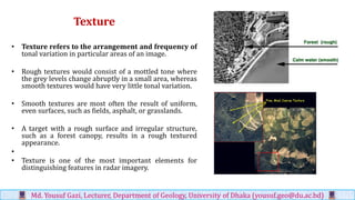 Texture
• Texture refers to the arrangement and frequency of
tonal variation in particular areas of an image.
• Rough textures would consist of a mottled tone where
the grey levels change abruptly in a small area, whereas
smooth textures would have very little tonal variation.
• Smooth textures are most often the result of uniform,
even surfaces, such as fields, asphalt, or grasslands.
• A target with a rough surface and irregular structure,
such as a forest canopy, results in a rough textured
appearance.
•
• Texture is one of the most important elements for
distinguishing features in radar imagery.
Md. Yousuf Gazi, Lecturer, Department of Geology, University of Dhaka (yousuf.geo@du.ac.bd)
 