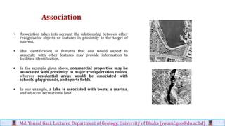 Association
• Association takes into account the relationship between other
recognizable objects or features in proximity to the target of
interest.
• The identification of features that one would expect to
associate with other features may provide information to
facilitate identification.
• In the example given above, commercial properties may be
associated with proximity to major transportation routes,
whereas residential areas would be associated with
schools, playgrounds, and sports fields.
• In our example, a lake is associated with boats, a marina,
and adjacent recreational land.
Md. Yousuf Gazi, Lecturer, Department of Geology, University of Dhaka (yousuf.geo@du.ac.bd)
 