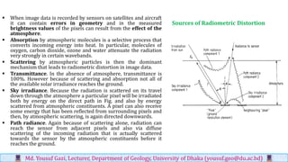 Sources of Radiometric Distortion
▪ When image data is recorded by sensors on satellites and aircraft
it can contain errors in geometry and in the measured
brightness values of the pixels can result from the effect of the
atmosphere.
▪ Absorption by atmospheric molecules is a selective process that
converts incoming energy into heat. In particular, molecules of
oxygen, carbon dioxide, ozone and water attenuate the radiation
very strongly in certain wavebands.
▪ Scattering by atmospheric particles is then the dominant
mechanism that leads to radiometric distortion in image data.
▪ Transmittance. In the absence of atmosphere, transmittance is
100%. However because of scattering and absorption not all of
the available solar irradiance reaches the ground.
▪ Sky irradiance. Because the radiation is scattered on its travel
down through the atmosphere a particular pixel will be irradiated
both by energy on the direct path in Fig. and also by energy
scattered from atmospheric constituents. A pixel can also receive
some energy that has been reflected from surrounding pixels and
then, by atmospheric scattering, is again directed downwards.
▪ Path radiance. Again because of scattering alone, radiation can
reach the sensor from adjacent pixels and also via diffuse
scattering of the incoming radiation that is actually scattered
towards the sensor by the atmospheric constituents before it
reaches the ground.
Md. Yousuf Gazi, Lecturer, Department of Geology, University of Dhaka (yousuf.geo@du.ac.bd)
 