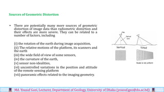 Sources of Geometric Distortion
• There are potentially many more sources of geometric
distortion of image data than radiometric distortion and
their effects are more severe. They can be related to a
number of factors, including
(i) the rotation of the earth during image acquisition,
(ii) The relative motions of the platform, its scanners and
the earth
(iii) the wide field of view of some sensors,
(iv) the curvature of the earth,
(v) sensor non-idealities,
(vi) uncontrolled variations in the position and attitude
of the remote sensing platform
(vii) panoramic effects related to the imaging geometry.
Md. Yousuf Gazi, Lecturer, Department of Geology, University of Dhaka (yousuf.geo@du.ac.bd)
 