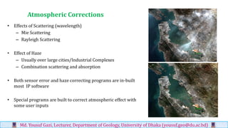 Atmospheric Corrections
• Effects of Scattering (wavelength)
– Mie Scattering
– Rayleigh Scattering
• Effect of Haze
– Usually over large cities/Industrial Complexes
– Combination scattering and absorption
• Both sensor error and haze correcting programs are in-built
most IP software
• Special programs are built to correct atmospheric effect with
some user inputs
Md. Yousuf Gazi, Lecturer, Department of Geology, University of Dhaka (yousuf.geo@du.ac.bd)
 