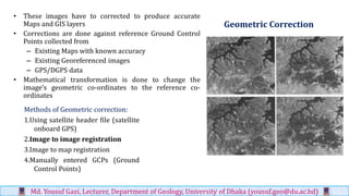 Geometric Correction
• These images have to corrected to produce accurate
Maps and GIS layers
• Corrections are done against reference Ground Control
Points collected from
– Existing Maps with known accuracy
– Existing Georeferenced images
– GPS/DGPS data
• Mathematical transformation is done to change the
image’s geometric co-ordinates to the reference co-
ordinates
Md. Yousuf Gazi, Lecturer, Department of Geology, University of Dhaka (yousuf.geo@du.ac.bd)
Methods of Geometric correction:
1.Using satellite header file (satellite
onboard GPS)
2.Image to image registration
3.Image to map registration
4.Manually entered GCPs (Ground
Control Points)
 