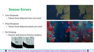 Sensor Errors
• Line Dropouts
– Values from Adjacent lines are used
• Pixel Dropouts
– Values from Adjacent pixels are used
• De-Striping
– Fourier and Inverse Fourier analysis
Md. Yousuf Gazi, Lecturer, Department of Geology, University of Dhaka (yousuf.geo@du.ac.bd)
 