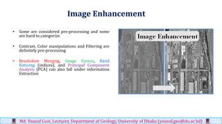 Image Enhancement
• Some are considered pre-processing and some
are hard to categorize
• Contrast, Color manipulations and Filtering are
definitely pre-processing
• Resolution Merging, Image Fusion, Band
Ratioing (indices), and Principal Component
Analysis (PCA) can also fall under information
Extraction
Md. Yousuf Gazi, Lecturer, Department of Geology, University of Dhaka (yousuf.geo@du.ac.bd)
 