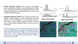 • Linear Contrast Stretch: This involves identifying
lower and upper bounds from the histogram (usually
the minimum and maximum brightness values in the
image) and applying a transformation to stretch this
range to fill the full range.
• Equalized Contrast Stretch: This stretch assigns more
display values (range) to the frequently occurring
portions of the histogram. In this way, the detail in
these areas will be better enhanced relative to those
areas of the original histogram where values occur less
frequently.
• The linear contrast stretch enhances the contrast in the
image with light toned areas appearing lighter and dark
areas appearing darker, making visual interpretation
much easier. This example illustrates the increase in
contrast in an image before (left) and after (right) a
linear contrast stretch.
Md. Yousuf Gazi, Lecturer, Department of Geology, University of Dhaka (yousuf.geo@du.ac.bd)
Before Linear Stretch After Linear Stretch
 