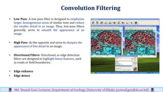 Convolution Filtering
• Low Pass- A low-pass filter is designed to emphasize
larger, homogeneous areas of similar tone and reduce
the smaller detail in an image. Thus, low-pass filters
generally serve to smooth the appearance of an
image.
• High Pass- do the opposite and serve to sharpen the
appearance of fine detail in an image,
• Directional Filters- Directional, or edge detection
filters are designed to highlight linear features, such
as roads or field boundaries.
• Edge enhance
• Edge detect
Md. Yousuf Gazi, Lecturer, Department of Geology, University of Dhaka (yousuf.geo@du.ac.bd)
 