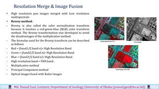 Resolution Merge & Image Fusion
• High resolution pan images merged with Low resolution
multispectrals
• Brovey method:
- Brovey, is also called the color normalization transform
because it involves a red-green-blue (RGB) color transform
method. The Brovey transformation was developed to avoid
the disadvantages of the multiplicative method.
- The formulae used for the Brovey transform can be described
as follows
- Red = (band1/Σ band n)∗ High Resolution Band
- Green = (band2/Σ band n)∗ High Resolution Band
- Blue = (band3/Σ band n)∗ High Resolution Band
- High resolution band = PAN band .
- Multiplicative method
- Principal Component method
- Optical images fused with Radar images
Md. Yousuf Gazi, Lecturer, Department of Geology, University of Dhaka (yousuf.geo@du.ac.bd)
 