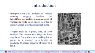 Introduction
• Interpretation and analysis of remote
sensing imagery involves the
identification and/or measurement of
various targets in an image in order to
extract useful information about them.
- Targets may be a point, line, or area
feature. This means that they can have
any form, from a bus in a parking lot or
plane on a runway, to a bridge or
roadway, to a large expanse of water or a
field.
Md. Yousuf Gazi, Lecturer, Department of Geology, University of Dhaka (yousuf.geo@du.ac.bd)
 