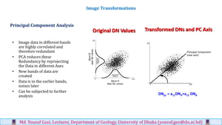 Principal Component Analysis
• Image data in different bands
are highly correlated and
therefore redundant
• PCA reduces these
Redundancy by reprojecting
the Data in different Axes
• New bands of data are
created
• Data is in the earlier bands,
noises later
• Can be subjected to further
analysis
Image Transformations
Md. Yousuf Gazi, Lecturer, Department of Geology, University of Dhaka (yousuf.geo@du.ac.bd)
Original DN Values Transformed DNs and PC Axis
DNpc = a11DNA+a12 DNB
 