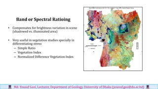 Band or Spectral Ratioing
• Compensates for brightness variation in scene
(shadowed vs. illuminated area)
• Very useful in vegetation studies specially in
differentiating stress
– Simple Ratio
– Vegetation Index
– Normalized Difference Vegetation Index
Md. Yousuf Gazi, Lecturer, Department of Geology, University of Dhaka (yousuf.geo@du.ac.bd)
 