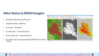 Other Ratios in ERDAS Imagine
• Mostly for Vegetation and Minerals
• Vegetation Index – NIR-Red
• Iron Oxide – Red/Blue
• Clay Minerals – Landsat Band 5/7
• Ferrous Minerals - Landsat Band 5/4
• For other sensors not supported by ERDAS write custom
models
Md. Yousuf Gazi, Lecturer, Department of Geology, University of Dhaka (yousuf.geo@du.ac.bd)
 