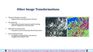 Other Image Transformations
• Textural; Rough or smooth
– Segment and classify based on Texture
• Tasseled Cap
– Alters data structure axes to match viewing
axes for vegetation, soil and water
• RGB-IHS Transformation
– Transform color to Intensity, Hue & Saturation
• Decorrelation Stretch
– for highly correlated data saturation is
exaggerated along PC axes
Md. Yousuf Gazi, Lecturer, Department of Geology, University of Dhaka (yousuf.geo@du.ac.bd)
 