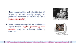 • Much interpretation and identification of
targets in remote sensing imagery is
performed manually or visually, i.e. by a
human interpreter.
• When remote sensing data are available in
digital format, digital processing and
analysis may be performed using a
computer.
Md. Yousuf Gazi, Lecturer, Department of Geology, University of Dhaka (yousuf.geo@du.ac.bd)
 